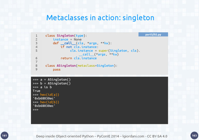 Deep inside Object-oriented Python – PyConIE 2014 – lgiordani.com - CC BY-SA 4.0
161 163
Metaclasses in action: singleton
1
2
3
4
5
6
7
8
9
class Singleton(type):
instance = None
def __call__(cls, *args, **kw):
if not cls.instance:
cls.instance = super(Singleton, cls).
__call__(*args, **kw)
return cls.instance
class ASingleton(metaclass=Singleton):
pass
>>> a = ASingleton()
>>> b = ASingleton()
>>> a is b
True
>>> hex(id(a))
'0xb68030ec'
>>> hex(id(b))
'0xb68030ec'
>>>
part5/02.py
