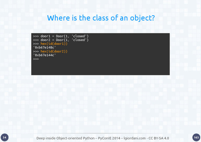 Deep inside Object-oriented Python – PyConIE 2014 – lgiordani.com - CC BY-SA 4.0
34 163
Where is the class of an object?
>>> door1 = Door(1, 'closed')
>>> door2 = Door(1, 'closed')
>>> hex(id(door1))
'0xb67e148c'
>>> hex(id(door2))
'0xb67e144c'
>>>
