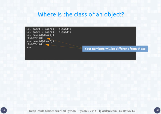 Deep inside Object-oriented Python – PyConIE 2014 – lgiordani.com - CC BY-SA 4.0
35 163
Where is the class of an object?
>>> door1 = Door(1, 'closed')
>>> door2 = Door(1, 'closed')
>>> hex(id(door1))
'0xb67e148c'
>>> hex(id(door2))
'0xb67e144c'
>>> Your numbers will be different from these
