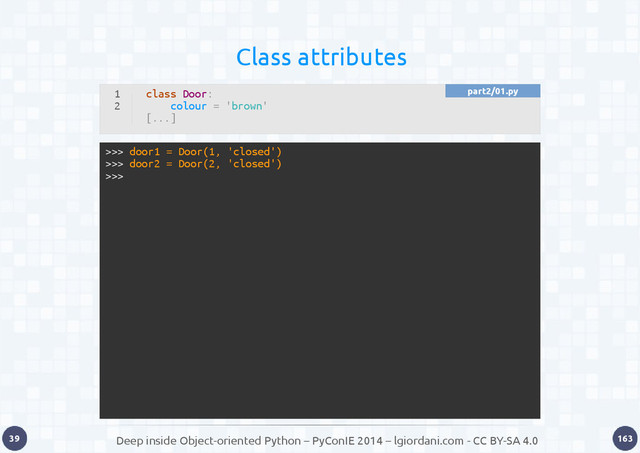 Deep inside Object-oriented Python – PyConIE 2014 – lgiordani.com - CC BY-SA 4.0
39 163
Class attributes
>>> door1 = Door(1, 'closed')
>>> door2 = Door(2, 'closed')
>>>
1
2
class Door:
colour = 'brown'
[...]
part2/01.py
