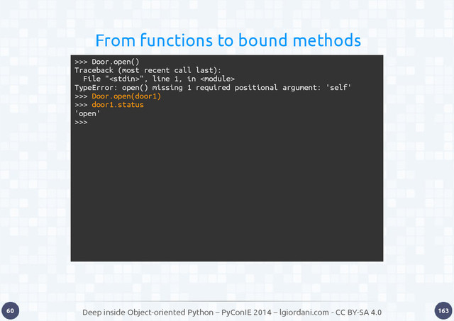 Deep inside Object-oriented Python – PyConIE 2014 – lgiordani.com - CC BY-SA 4.0
60 163
From functions to bound methods
>>> Door.open()
Traceback (most recent call last):
File "", line 1, in 
TypeError: open() missing 1 required positional argument: 'self'
>>> Door.open(door1)
>>> door1.status
'open'
>>>
