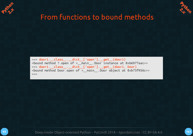 Deep inside Object-oriented Python – PyConIE 2014 – lgiordani.com - CC BY-SA 4.0
65 163
Python
2.x
Python
2.x
From functions to bound methods
>>> door1.__class__.__dict__['open'].__get__(door1)
>
>>> door1.__class__.__dict__['open'].__get__(door1, Door)
>
>>>
