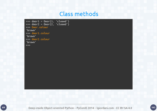 Deep inside Object-oriented Python – PyConIE 2014 – lgiordani.com - CC BY-SA 4.0
69 163
>>> door1 = Door(1, 'closed')
>>> door2 = Door(2, 'closed')
>>> Door.colour
'brown'
>>> door1.colour
'brown'
>>> door2.colour
'brown'
>>>
Class methods
