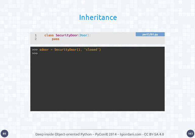 Deep inside Object-oriented Python – PyConIE 2014 – lgiordani.com - CC BY-SA 4.0
80 163
Inheritance
1
2
class SecurityDoor(Door):
pass
>>> sdoor = SecurityDoor(1, 'closed')
>>>
part3/01.py
