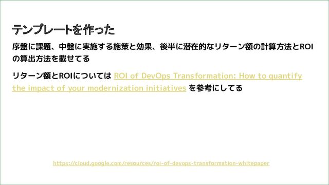 序盤に課題、中盤に実施する施策と効果、後半に潜在的なリターン額の計算方法とROI
の算出方法を載せてる
リターン額とROIについては ROI of DevOps Transformation: How to quantify
the impact of your modernization initiatives を参考にしてる
テンプレートを作った
https://cloud.google.com/resources/roi-of-devops-transformation-whitepaper
