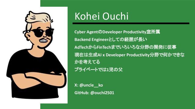 Kohei Ouchi
Cyber AgentのDeveloper Productivity室所属
Backend Engineerとしての経歴が長い
AdTechからFinTechまでいろいろな分野の開発に従事
現在は生成AI x Developer Productivity分野で何かできな
かを考えてる
プライベートでは1児の父
X: @uncle__ko
GitHub: @ouchi2501

