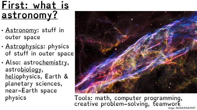 First: what is
astronomy?
• Astronomy: stuff in
outer space
• Astrophysics: physics
of stuff in outer space
• Also: astrochemistry,
astrobiology,
heliophysics, Earth &
planetary sciences,
near-Earth space
physics
Image: NASA/ESA/HST
Tools: math, computer programming,
creative problem-solving, teamwork
