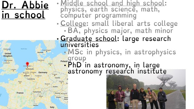 • Middle school and high school:
physics, earth science, math,
computer programming
• College: small liberal arts college
• BA, physics major, math minor
• Graduate school: large research
universities
• MSc in physics, in astrophysics
group
• PhD in astronomy, in large
astronomy research institute
Dr. Abbie
in school

