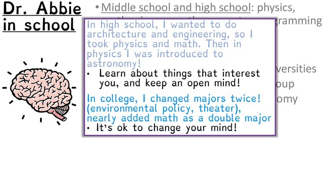 •Middle school and high school: physics,
earth science, math, computer programming
•College: small liberal arts college
•BA, physics major, math minor
•Graduate school: large research universities
•MSc in physics, in astrophysics group
•PhD in astronomy, in large astronomy
research institute
In high school, I wanted to do
architecture and engineering, so I
took physics and math. Then in
physics I was introduced to
astronomy!
• Learn about things that interest
you, and keep an open mind!
In college, I changed majors twice!
(environmental policy, theater),
nearly added math as a double major
• It’s ok to change your mind!
Dr. Abbie
in school
