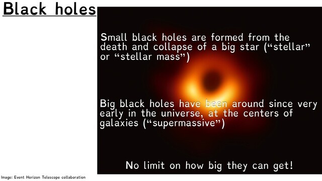 Black holes
Image: Event Horizon Telescope collaboration
No limit on how big they can get!
Small black holes are formed from the
death and collapse of a big star (“stellar”
or “stellar mass”)
Big black holes have been around since very
early in the universe, at the centers of
galaxies (“supermassive”)
