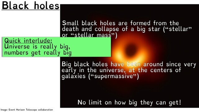 Black holes
Image: Event Horizon Telescope collaboration
No limit on how big they can get!
Small black holes are formed from the
death and collapse of a big star (“stellar”
or “stellar mass”)
Big black holes have been around since very
early in the universe, at the centers of
galaxies (“supermassive”)
Quick interlude:
Universe is really big,
numbers get really big
