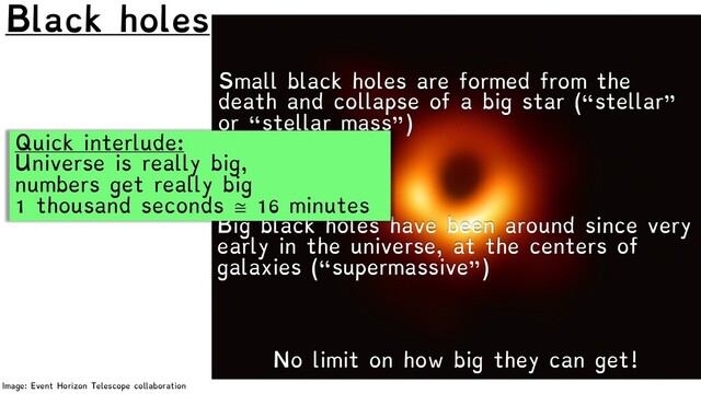 Black holes
Image: Event Horizon Telescope collaboration
No limit on how big they can get!
Small black holes are formed from the
death and collapse of a big star (“stellar”
or “stellar mass”)
Big black holes have been around since very
early in the universe, at the centers of
galaxies (“supermassive”)
Quick interlude:
Universe is really big,
numbers get really big
1 thousand seconds ≅ 16 minutes
