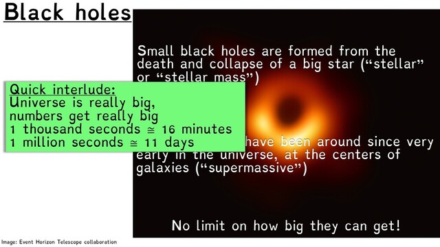 Black holes
Image: Event Horizon Telescope collaboration
No limit on how big they can get!
Small black holes are formed from the
death and collapse of a big star (“stellar”
or “stellar mass”)
Big black holes have been around since very
early in the universe, at the centers of
galaxies (“supermassive”)
Quick interlude:
Universe is really big,
numbers get really big
1 thousand seconds ≅ 16 minutes
1 million seconds ≅ 11 days
