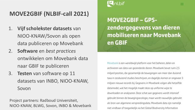 MOVE2GBIF (NLBIF-call 2021)
1. Vijf scholekster datasets van
NIOO-KNAW/Sovon als open
data publiceren op Movebank
2. Software en best practices
ontwikkelen om Movebank data
naar GBIF te publiceren
3. Testen van software op 11
datasets van INBO, NIOO-KNAW,
Sovon
Project partners: Radboud Universiteit,
NIOO-KNAW, BLWG, Sovon, INBO & Movebank
