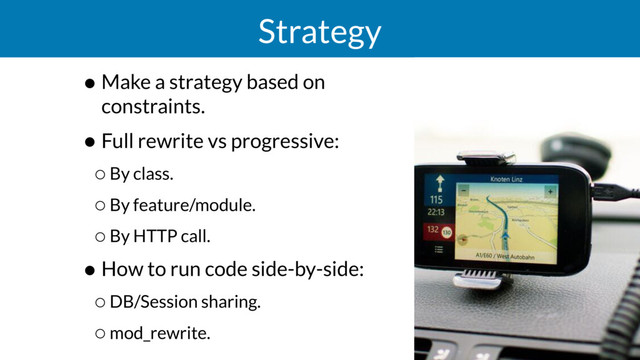 Strategy
• Make a strategy based on
constraints.
• Full rewrite vs progressive:
◦By class.
◦By feature/module.
◦By HTTP call.
• How to run code side-by-side:
◦DB/Session sharing.
◦mod_rewrite.

