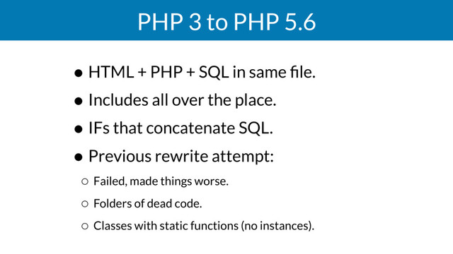 PHP 3 to PHP 5.6
• HTML + PHP + SQL in same ﬁle.
• Includes all over the place.
• IFs that concatenate SQL.
• Previous rewrite attempt:
◦ Failed, made things worse.
◦ Folders of dead code.
◦ Classes with static functions (no instances).
