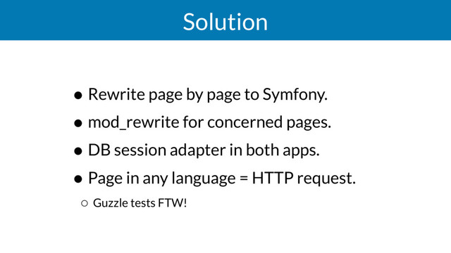 Solution
• Rewrite page by page to Symfony.
• mod_rewrite for concerned pages.
• DB session adapter in both apps.
• Page in any language = HTTP request.
◦ Guzzle tests FTW!
