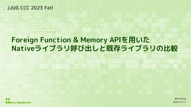 Foreign Function & Memory APIを用いた
Nativeライブラリ呼び出しと既存ライブラリの比較
JJUG CCC 2023 Fall
2023/11/11
@hiroisojp
