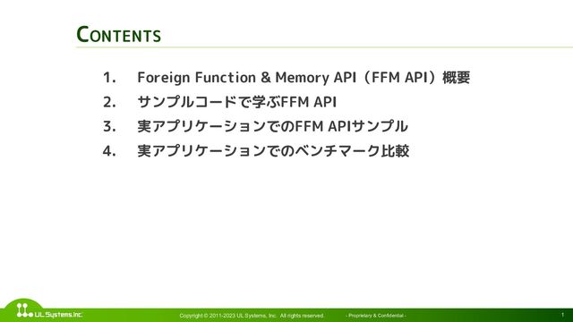 1
CONTENTS
Copyright © 2011-2023 UL Systems, Inc. All rights reserved. - Proprietary & Confidential -
1. Foreign Function & Memory API（FFM API）概要
2. サンプルコードで学ぶFFM API
3. 実アプリケーションでのFFM APIサンプル
4. 実アプリケーションでのベンチマーク比較
