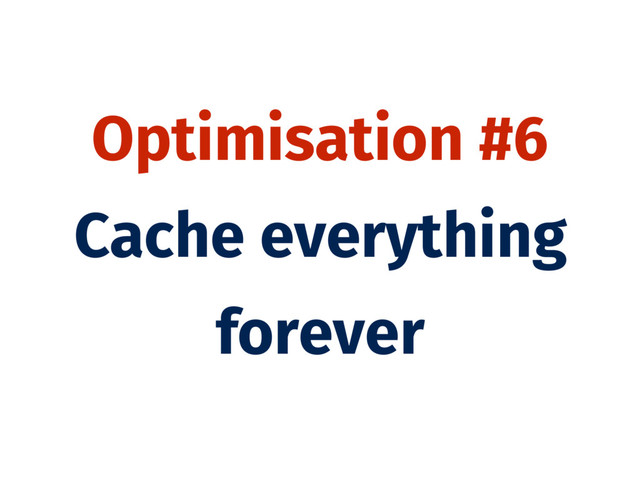 Optimisation #6
Cache everything
forever
