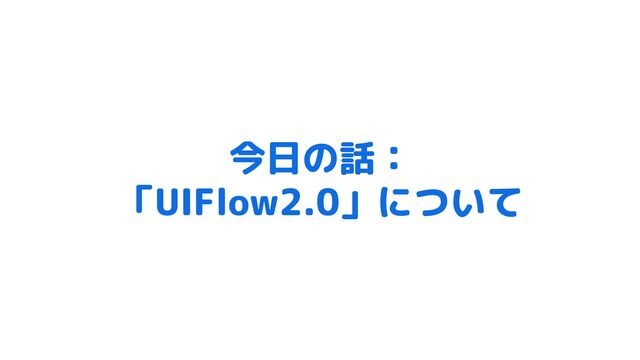 今日の話：
「UIFlow2.0」について
