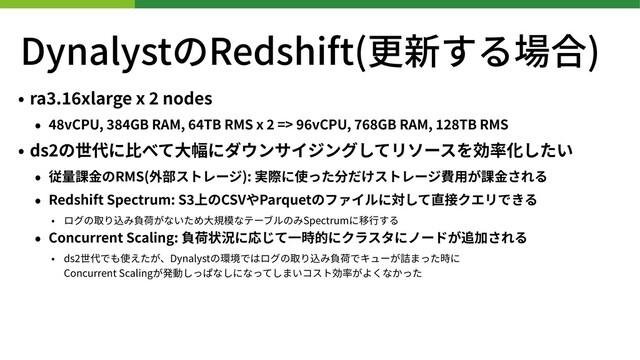 DynalystのRedshift(更新する場合)
• ra . xlarge x nodes
• vCPU, GB RAM, TB RMS x => vCPU, GB RAM, TB RMS
• ds の世代に⽐べて⼤幅にダウンサイジングしてリソースを効率化したい
• 従量課⾦のRMS(外部ストレージ): 実際に使った分だけストレージ費⽤が課⾦される
• Redshift Spectrum: S 上のCSVやParquetのファイルに対して直接クエリできる
• ログの取り込み負荷がないため⼤規模なテーブルのみSpectrumに移⾏する
• Concurrent Scaling: 負荷状況に応じて⼀時的にクラスタにノードが追加される
• ds 世代でも使えたが、Dynalystの環境ではログの取り込み負荷でキューが詰まった時に 
Concurrent Scalingが発動しっぱなしになってしまいコスト効率がよくなかった
