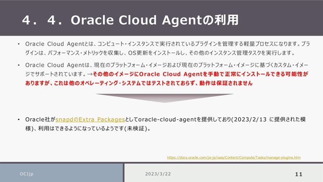 ４．４．Oracle Cloud Agentの利用
OCIjp 2023/3/22 11
• Oracle Cloud Agentとは、コンピュート・インスタンスで実行されているプラグインを管理する軽量プロセスになります。プラ
グインは、パフォーマンス・メトリックを収集し、OS更新をインストールし、その他のインスタンス管理タスクを実行します。
• Oracle Cloud Agentは、現在のプラットフォーム・イメージおよび現在のプラットフォーム・イメージに基づくカスタム・イメー
ジでサポートされています。→その他のイメージにOracle Cloud Agentを手動で正常にインストールできる可能性が
ありますが、これは他のオペレーティング・システムではテストされておらず、動作は保証されません
• Oracle社がsnapdのExtra Packagesとしてoracle-cloud-agentを提供しており(2023/2/13 に提供された模
様)、利用はできるようになっているようです(未検証)。
https://docs.oracle.com/ja-jp/iaas/Content/Compute/Tasks/manage-plugins.htm
