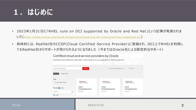 １．はじめに
OCIjp 3
• 2023年1月31日に「RHEL runs on OCI supported by Oracle and Red Hat」という記事が発表されま
した(https : / / bl o g s . o ra c le . c o m / c l o u d - in f ra s t ru c t u re / p o s t / re d -h a t -e nt e r p ri s e -l in ux - s u p p o r te d - o c i
)
• 具体的には、RedHat社のCCSP(Cloud Certified Service Provider)に登録され、OCI上でRHELを利用し
てもRedHat社からサポートが受けられるようになりました（今まではOracle社による限定的なサポート）
2023/3/22
