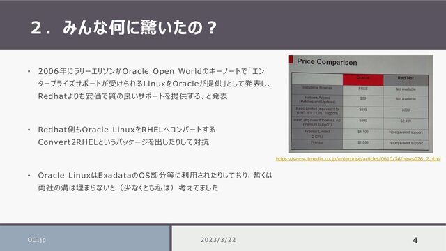 ２．みんな何に驚いたの？
OCIjp 4
• 2006年にラリーエリソンがOracle Open Worldのキーノートで「エン
タープライズサポートが受けられるLinuxをOracleが提供」として発表し、
Redhatよりも安価で質の良いサポートを提供する、と発表
• Redhat側もOracle LinuxをRHELへコンバートする
Convert2RHELというパッケージを出したりして対抗
• Oracle LinuxはExadataのOS部分等に利用されたりしており、暫くは
両社の溝は埋まらないと（少なくとも私は）考えてました
https://www.itmedia.co.jp/enterprise/articles/0610/26/news026_2.html
2023/3/22
