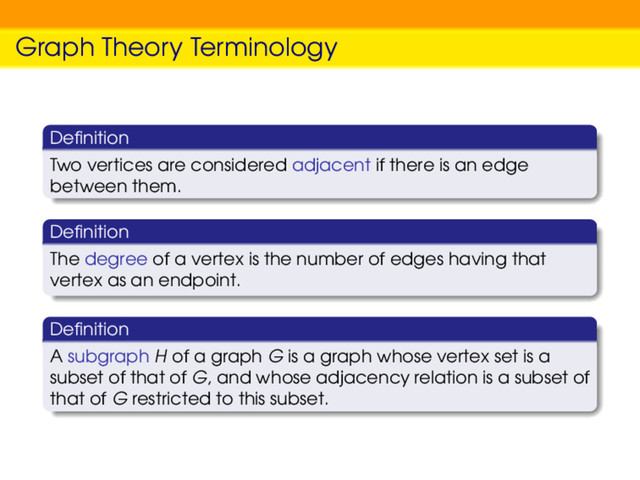 Graph Theory Terminology
Deﬁnition
Two vertices are considered adjacent if there is an edge
between them.
Deﬁnition
The degree of a vertex is the number of edges having that
vertex as an endpoint.
Deﬁnition
A subgraph H of a graph G is a graph whose vertex set is a
subset of that of G, and whose adjacency relation is a subset of
that of G restricted to this subset.
