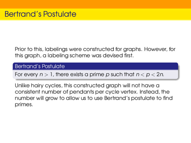 Bertrand’s Postulate
Prior to this, labelings were constructed for graphs. However, for
this graph, a labeling scheme was devised ﬁrst.
Bertrand’s Postulate
For every n > 1, there exists a prime p such that n < p < 2n.
Unlike hairy cycles, this constructed graph will not have a
consistent number of pendants per cycle vertex. Instead, the
number will grow to allow us to use Bertrand’s postulate to ﬁnd
primes.
