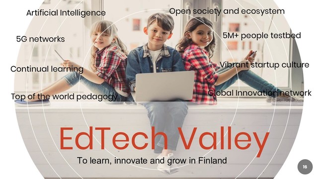 EdTech Valley
16
Artificial Intelligence Open society and ecosystem
Top of the world pedagogy Global Innovation network
To learn, innovate and grow in Finland
5G networks
Continual learning
5M+ people testbed
Vibrant startup culture
