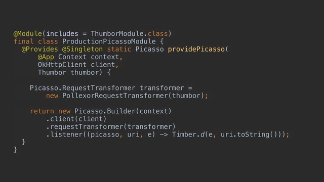 @Module(includes = ThumborModule.class)
final class ProductionPicassoModule {
@Provides @Singleton static Picasso providePicasso(
@App Context context,
OkHttpClient client,
Thumbor thumbor) {
Picasso.RequestTransformer transformer =
new PollexorRequestTransformer(thumbor);
return new Picasso.Builder(context)
.client(client)
.requestTransformer(transformer)
.listener((picasso, uri, e) -> Timber.d(e, uri.toString()));
}
}
