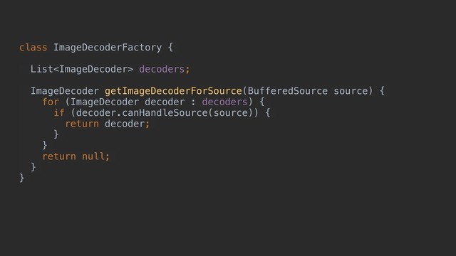 class ImageDecoderFactory {
List decoders;
ImageDecoder getImageDecoderForSource(BufferedSource source) {
for (ImageDecoder decoder : decoders) {
if (decoder.canHandleSource(source)) {
return decoder;
}
}
return null;
}
}
