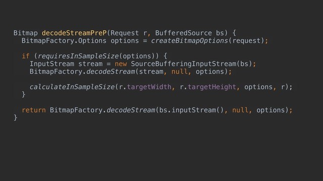 Bitmap decodeStreamPreP(Request r, BufferedSource bs) {
BitmapFactory.Options options = createBitmapOptions(request);
if (requiresInSampleSize(options)) {
InputStream stream = new SourceBufferingInputStream(bs);
BitmapFactory.decodeStream(stream, null, options);
calculateInSampleSize(r.targetWidth, r.targetHeight, options, r);
}
return BitmapFactory.decodeStream(bs.inputStream(), null, options);
}
