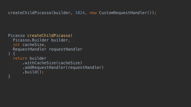 createChildPicasso(builder, 1024, new CustomRequestHandler());
Picasso createChildPicasso(
Picasso.Builder builder,
int cacheSize,
RequestHandler requestHandler
) {
return builder
.withCacheSize(cacheSize)
.addRequestHandler(requestHandler)
.build();
}e
