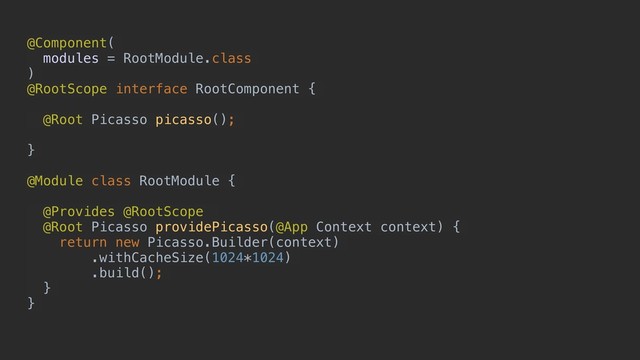 @Component(
modules = RootModule.class
)
@RootScope interface RootComponent {
@Root Picasso picasso();
}
@Module class RootModule {
@Provides @RootScope
@Root Picasso providePicasso(@App Context context) {
return new Picasso.Builder(context)
.withCacheSize(1024*1024)
.build();
}
}
