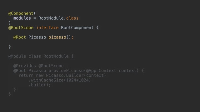 @Component(
modules = RootModule.class
)
@RootScope interface RootComponent {
@Root Picasso picasso();
}
@Module class RootModule {
@Provides @RootScope
@Root Picasso providePicasso(@App Context context) {
return new Picasso.Builder(context)
.withCacheSize(1024*1024)
.build();
}
}
