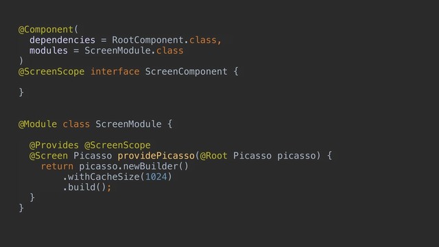 @Component(
dependencies = RootComponent.class,
modules = ScreenModule.class
)
@ScreenScope interface ScreenComponent {
}
@Module class ScreenModule {
@Provides @ScreenScope
@Screen Picasso providePicasso(@Root Picasso picasso) {
return picasso.newBuilder()
.withCacheSize(1024)
.build();
}
}

