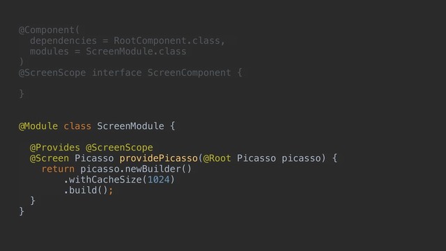 @Component(
dependencies = RootComponent.class,
modules = ScreenModule.class
)
@ScreenScope interface ScreenComponent {
}
@Module class ScreenModule {
@Provides @ScreenScope
@Screen Picasso providePicasso(@Root Picasso picasso) {
return picasso.newBuilder()
.withCacheSize(1024)
.build();
}
}
