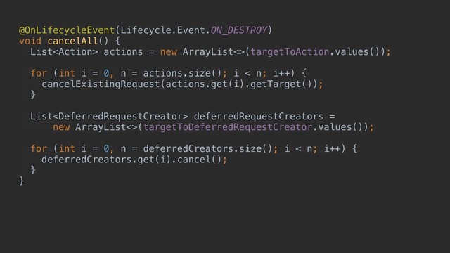 @OnLifecycleEvent(Lifecycle.Event.ON_DESTROY)
void cancelAll() {
List actions = new ArrayList<>(targetToAction.values());
for (int i = 0, n = actions.size(); i < n; i++) {
cancelExistingRequest(actions.get(i).getTarget());
}
List deferredRequestCreators =
new ArrayList<>(targetToDeferredRequestCreator.values());
for (int i = 0, n = deferredCreators.size(); i < n; i++) {
deferredCreators.get(i).cancel();
}
}
