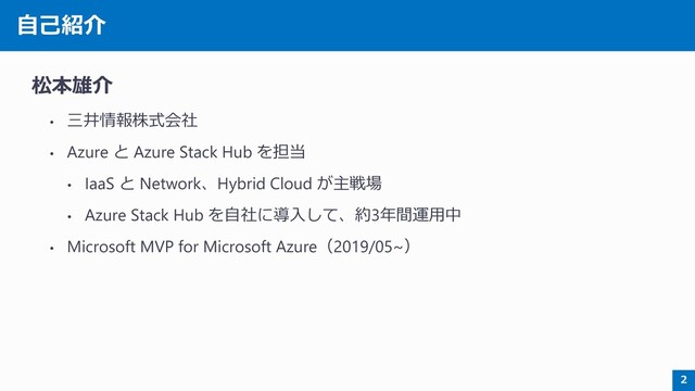 自己紹介
松本雄介
• 三井情報株式会社
• Azure と Azure Stack Hub を担当
• IaaS と Network、Hybrid Cloud が主戦場
• Azure Stack Hub を自社に導入して、約3年間運用中
• Microsoft MVP for Microsoft Azure（2019/05~）
2
