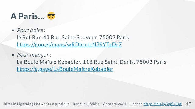 A Paris...
Pour boire :
le Sof Bar, 43 Rue Saint-Sauveur, 75002 Paris

https://goo.gl/maps/wRDbrctzN3SYTxDr7
Pour manger :

La Boule Maître Kebabier, 118 Rue Saint-Denis, 75002 Paris

https://g.page/LaBouleMaitreKebabier
Bitcoin Lightning Network en pratique - Renaud Lifchitz - Octobre 2021 - Licence https://bit.ly/3pCx1pt 17
