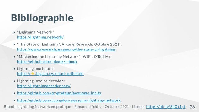 Bibliographie
"Lightning Network"

https://lightning.network/
"The State of Lightning", Arcane Research, Octobre 2021 :

https://www.research.arcane.no/the-state-of-lightning
"Mastering the Lightning Network" (WIP), O'Reilly :

https://github.com/lnbook/lnbook
Lightning lnurl-auth :

https://
⚡.bigsun.xyz/lnurl-auth.html
Lightning invoice decoder :

https://lightningdecoder.com/
https://github.com/cryptoteun/awesome-lnbits
https://github.com/bcongdon/awesome-lightning-network
Bitcoin Lightning Network en pratique - Renaud Lifchitz - Octobre 2021 - Licence https://bit.ly/3pCx1pt 26
