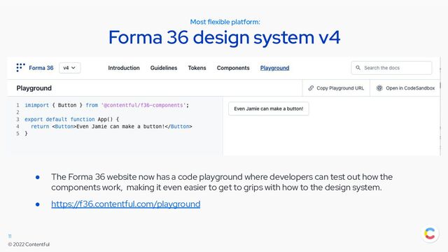 © 2022 Contentful
Most flexible platform:
Forma 36 design system v4
11
● The Forma 36 website now has a code playground where developers can test out how the
components work, making it even easier to get to grips with how to the design system.
● https://f36.contentful.com/playground
