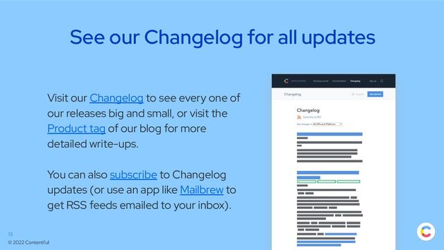 © 2022 Contentful
See our Changelog for all updates
13
Visit our Changelog to see every one of
our releases big and small, or visit the
Product tag of our blog for more
detailed write-ups.
You can also subscribe to Changelog
updates (or use an app like Mailbrew to
get RSS feeds emailed to your inbox).
