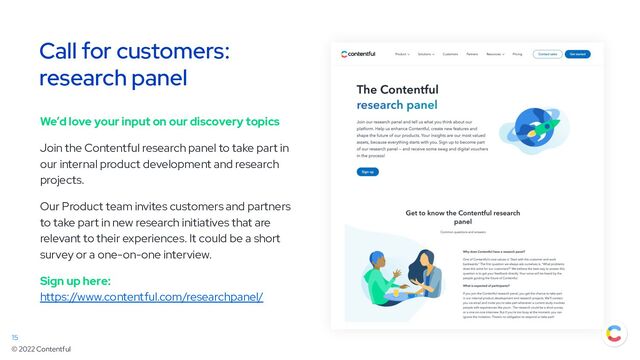 © 2022 Contentful
Call for customers:
research panel
We’d love your input on our discovery topics
Join the Contentful research panel to take part in
our internal product development and research
projects.
Our Product team invites customers and partners
to take part in new research initiatives that are
relevant to their experiences. It could be a short
survey or a one-on-one interview.
Sign up here:
https://www.contentful.com/researchpanel/
15
