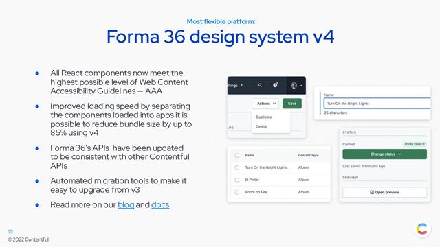 © 2022 Contentful
Most flexible platform:
Forma 36 design system v4
10
● All React components now meet the
highest possible level of Web Content
Accessibility Guidelines — AAA
● Improved loading speed by separating
the components loaded into apps it is
possible to reduce bundle size by up to
85% using v4
● Forma 36’s APIs have been updated
to be consistent with other Contentful
APIs
● Automated migration tools to make it
easy to upgrade from v3
● Read more on our blog and docs
