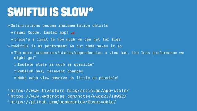SwiftUI is slow*
» Optimizations become implementation details
» newer Xcode, faster app!
!
» there's a limit to how much we can get for free
» *SwiftUI is as performant as our code makes it so:
» The more parameters/states/dependencies a view has, the less performance we
might getγ
» Isolate state as much as possibleδ
» Publish only relevant changes
» Make each view observe as little as possibleε
ε https://github.com/cookednick/Observable/
δ https://www.wwdcnotes.com/notes/wwdc21/10022/
γ https://www.ﬁvestars.blog/articles/app-state/
