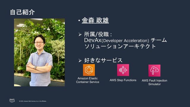 © 2023, Amazon Web Services, Inc. or its affiliates.
自己紹介
• 金森 政雄
Ø 所属/役職 :
DevAx(Developer Acceleration) チーム
ソリューションアーキテクト
Ø 好きなサービス
Amazon Elastic
Container Service
AWS Step Functions AWS Fault Injection
Simulator
